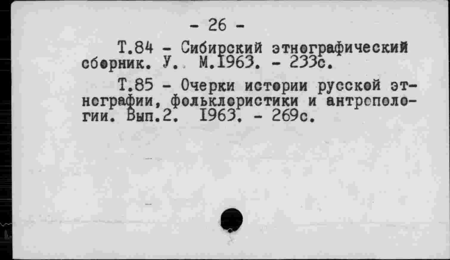 ﻿- 26 -
T.84 - Сибирский этнографический сборник. У.. М.1963. - 233с.
Т.85 - Очерки истории русской этнографии, фольклористики и антропологии. Вып.2. 1963. - 269с.